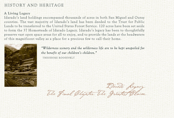A Living Legacy
Idarado's land holdings encompassed thousands of acres in both San Miguel and Ouray counties. The vast majority of Idarado's land has been deeded to the Trust for Public Lands to be transferred to the United States Forest Service. 120 acres have been set aside to form the 37 Homesteads of Idarado Legacy. Idarado's legacy has been to thoughtfully preserve vast open space areas for all to enjoy, and to provide the lands at the headwaters of this magnificent valley as a place for a precious few to call their home. 

"Wilderness scenery and the wilderness life are to be kept unspoiled for the benefit of our children's children."
		Theodore Roosevelt
