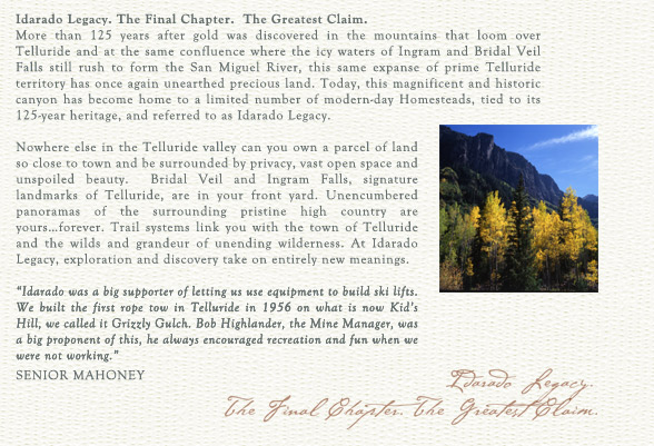 Idarado Legacy. The Final Chapter. The Greatest Claim.
More than 125 years after gold was discovered in the mountains that loom over Telluride and at the same confluence where the icy waters of Ingram and Bridal Veil Falls still rush to form the San Miguel River, this same expanse of prime Telluride territory has once again unearthed precious land. Today, this magnificent and historic canyon has become home to a limited number of modern-day Homesteads, tied to its 125-year heritage, and referred to as Idarado Legacy.

Nowhere else in the Telluride valley can you own a parcel of land so close to town and be surrounded by privacy, vast open space and unspoiled beauty.  Bridal Veil and Ingram Falls, signature landmarks of Telluride, are in your front yard. Unencumbered panoramas of the surrounding pristine high country are yours�forever. Trail systems link you with the town of Telluride and the wilds and grandeur of unending wilderness. At Idarado Legacy, exploration and discovery take on entirely new meanings. 

"Idarado was a big supporter of letting us use equipment to build ski lifts. We built the first rope tow in Telluride in 1956 on what is now Kid's Hill, we called it Grizzly Gulch. Bob Highlander, the Mine Manager, was a big proponent of this, he always encouraged recreation and fun when we were not working."
		William "Senior" Mahoney
